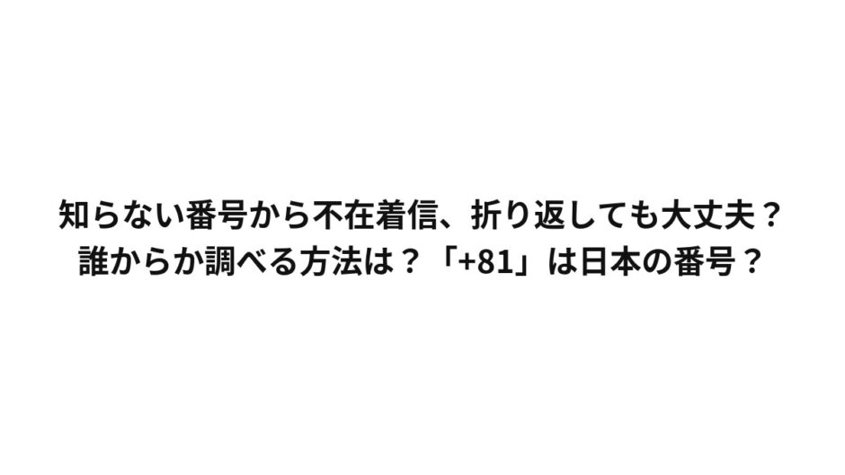 知らない番号から不在着信、折り返しても大丈夫？誰からか調べる方法は？「+81」は日本の番号？