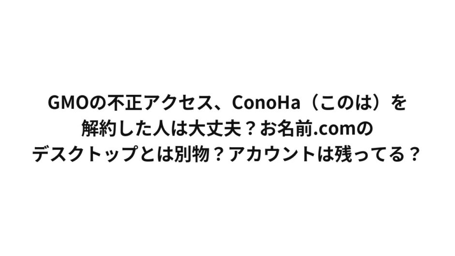 GMOの不正アクセス、ConoHa（このは）を解約した人は大丈夫？お名前.comのデスクトップとは別物？アカウントは残ってる？